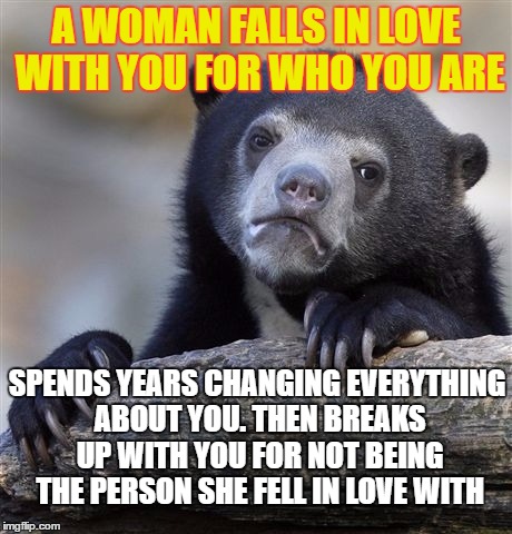 Confession Bear | A WOMAN FALLS IN LOVE WITH YOU FOR WHO YOU ARE; SPENDS YEARS CHANGING EVERYTHING ABOUT YOU. THEN BREAKS UP WITH YOU FOR NOT BEING THE PERSON SHE FELL IN LOVE WITH | image tagged in memes,confession bear | made w/ Imgflip meme maker