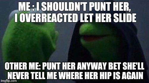 kermit me to me | ME : I SHOULDN'T PUNT HER, I OVERREACTED LET HER SLIDE; OTHER ME: PUNT HER ANYWAY BET SHE'LL NEVER TELL ME WHERE HER HIP IS AGAIN | image tagged in kermit me to me | made w/ Imgflip meme maker