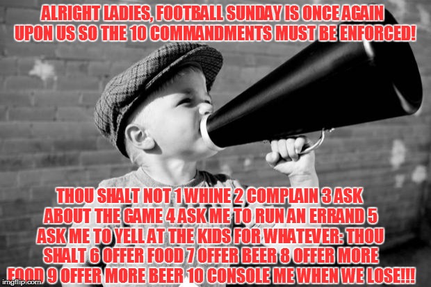 megaphone | ALRIGHT LADIES, FOOTBALL SUNDAY IS ONCE AGAIN UPON US SO THE 10 COMMANDMENTS MUST BE ENFORCED! THOU SHALT NOT 1 WHINE 2 COMPLAIN 3 ASK ABOUT THE GAME 4 ASK ME TO RUN AN ERRAND 5 ASK ME TO YELL AT THE KIDS FOR WHATEVER: THOU SHALT 6 OFFER FOOD 7 OFFER BEER 8 OFFER MORE FOOD 9 OFFER MORE BEER 10 CONSOLE ME WHEN WE LOSE!!! | image tagged in megaphone | made w/ Imgflip meme maker