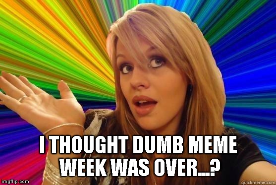 I THOUGHT DUMB MEME WEEK WAS OVER...? | image tagged in blonde bitch | made w/ Imgflip meme maker