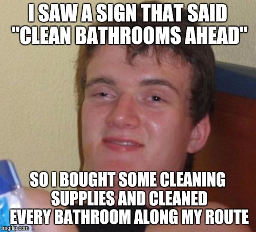 10 Guy Meme | I SAW A SIGN THAT SAID "CLEAN BATHROOMS AHEAD"; SO I BOUGHT SOME CLEANING SUPPLIES AND CLEANED EVERY BATHROOM ALONG MY ROUTE | image tagged in memes,10 guy | made w/ Imgflip meme maker