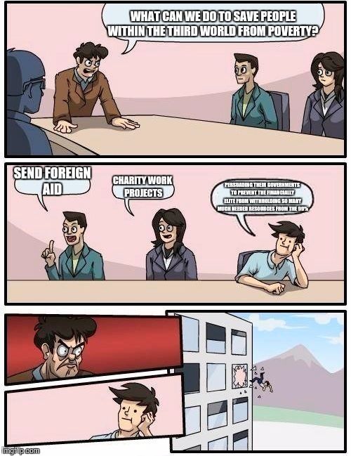Boardroom Meeting Suggestion | WHAT CAN WE DO TO SAVE PEOPLE WITHIN THE THIRD WORLD FROM POVERTY? SEND FOREIGN AID; CHARITY WORK PROJECTS; PERSUADING THEIR GOVERNMENTS TO PREVENT THE FINANCIALLY ELITE FROM WITHHOLDING SO MANY MUCH NEEDED RESOURCES FROM THE 99% | image tagged in memes,boardroom meeting suggestion | made w/ Imgflip meme maker
