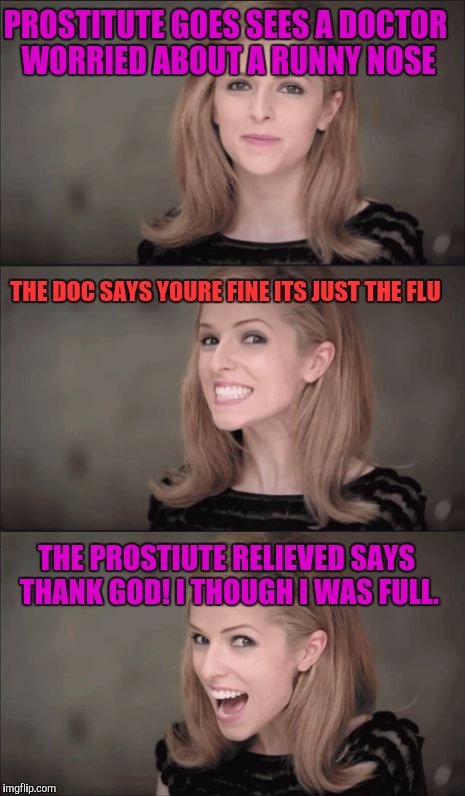 Bad Pun Anna Kendrick Meme | PROSTITUTE GOES SEES A DOCTOR WORRIED ABOUT A RUNNY NOSE; THE DOC SAYS YOURE FINE ITS JUST THE FLU; THE PROSTIUTE RELIEVED SAYS THANK GOD! I THOUGH I WAS FULL. | image tagged in memes,bad pun anna kendrick | made w/ Imgflip meme maker