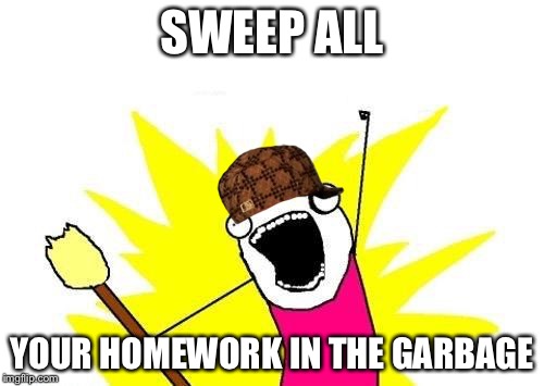 X All The Y | SWEEP ALL; YOUR HOMEWORK IN THE GARBAGE | image tagged in memes,x all the y,scumbag | made w/ Imgflip meme maker