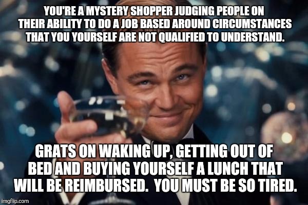 Leonardo Dicaprio Cheers | YOU'RE A MYSTERY SHOPPER JUDGING PEOPLE ON THEIR ABILITY TO DO A JOB BASED AROUND CIRCUMSTANCES THAT YOU YOURSELF ARE NOT QUALIFIED TO UNDERSTAND. GRATS ON WAKING UP, GETTING OUT OF BED AND BUYING YOURSELF A LUNCH THAT WILL BE REIMBURSED.  YOU MUST BE SO TIRED. | image tagged in memes,leonardo dicaprio cheers | made w/ Imgflip meme maker