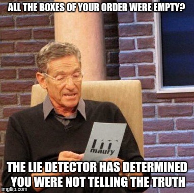 Maury Lie Detector Meme | ALL THE BOXES OF YOUR ORDER WERE EMPTY? THE LIE DETECTOR HAS DETERMINED YOU WERE NOT TELLING THE TRUTH | image tagged in memes,maury lie detector | made w/ Imgflip meme maker