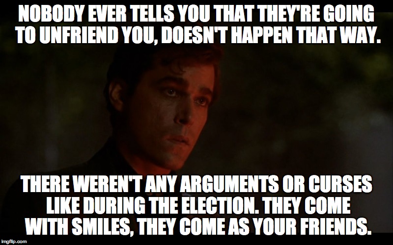 nobody ever tells you | NOBODY EVER TELLS YOU THAT THEY'RE GOING TO UNFRIEND YOU, DOESN'T HAPPEN THAT WAY. THERE WEREN'T ANY ARGUMENTS OR CURSES LIKE DURING THE ELECTION. THEY COME WITH SMILES, THEY COME AS YOUR FRIENDS. | image tagged in ray liotta goodfellas | made w/ Imgflip meme maker