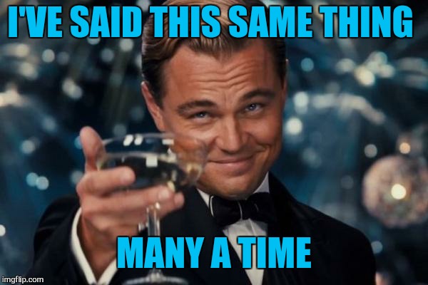 Leonardo Dicaprio Cheers Meme | I'VE SAID THIS SAME THING MANY A TIME | image tagged in memes,leonardo dicaprio cheers | made w/ Imgflip meme maker