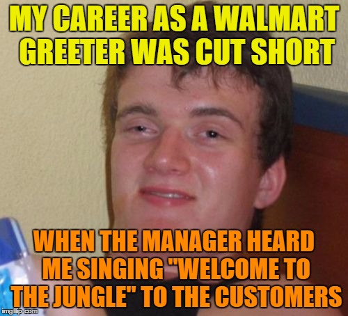 Walmart greeter | MY CAREER AS A WALMART GREETER WAS CUT SHORT; WHEN THE MANAGER HEARD ME SINGING "WELCOME TO THE JUNGLE" TO THE CUSTOMERS | image tagged in memes,10 guy,funny,manager,customers,jungle | made w/ Imgflip meme maker