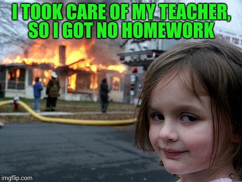 Disaster Girl Meme | I TOOK CARE OF MY TEACHER, SO I GOT NO HOMEWORK | image tagged in memes,disaster girl | made w/ Imgflip meme maker