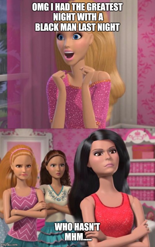 barbies friends disapprove | OMG I HAD THE GREATEST NIGHT WITH A BLACK MAN LAST NIGHT; WHO HASN'T MHM..... | image tagged in barbies friends disapprove | made w/ Imgflip meme maker