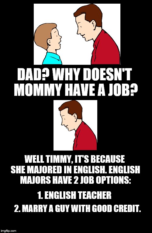 Father To Son #9 | DAD? WHY DOESN'T MOMMY HAVE A JOB? WELL TIMMY, IT'S BECAUSE SHE MAJORED IN ENGLISH. ENGLISH MAJORS HAVE 2 JOB OPTIONS:; 1. ENGLISH TEACHER; 2. MARRY A GUY WITH GOOD CREDIT. | image tagged in father to son,timmy,english major,mommy,job,9 | made w/ Imgflip meme maker