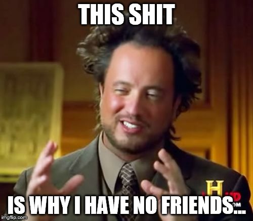 Ancient Aliens | THIS SHIT; IS WHY I HAVE NO FRIENDS... | image tagged in memes,ancient aliens | made w/ Imgflip meme maker