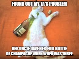 drunk cat | FOUND OUT MY TA'S PROBLEM; HER UNCLE GAVE HER  FULL BOTTLE OF CHAMPAGNE WHEN WHEN WAS THREE. | image tagged in cat,drunk,problem | made w/ Imgflip meme maker