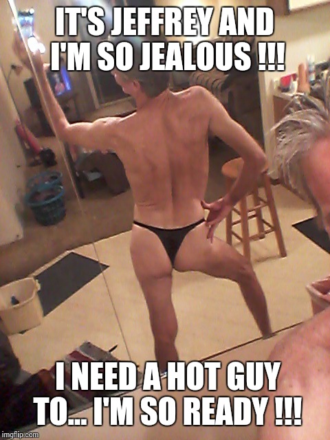 anorexic thong panty guy... | IT'S JEFFREY AND I'M SO JEALOUS !!! I NEED A HOT GUY TO... I'M SO READY !!! | image tagged in anorexic thong panty guy | made w/ Imgflip meme maker