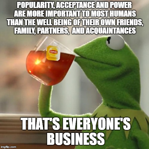 I'm obviously not too concerned with popularity ~:)  | POPULARITY, ACCEPTANCE AND POWER ARE MORE IMPORTANT TO MOST HUMANS THAN THE WELL BEING OF THEIR OWN FRIENDS, FAMILY, PARTNERS,  AND ACQUAINTANCES; THAT'S EVERYONE'S BUSINESS | image tagged in memes,but thats none of my business,kermit the frog | made w/ Imgflip meme maker