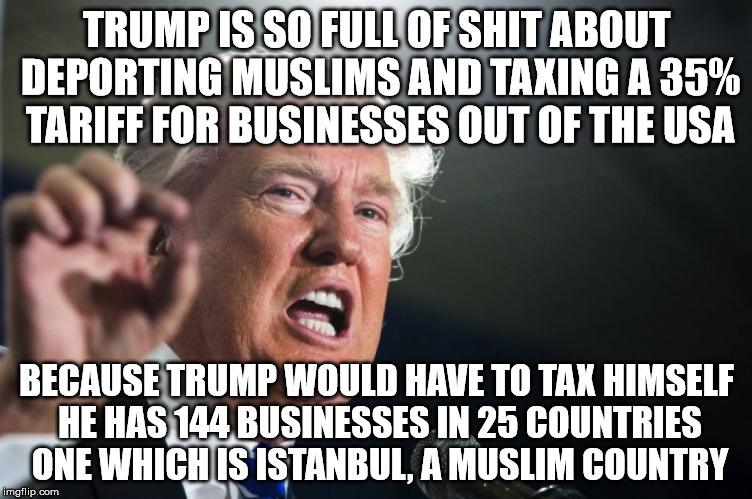 donald trump | TRUMP IS SO FULL OF SHIT ABOUT DEPORTING MUSLIMS AND TAXING A 35% TARIFF FOR BUSINESSES OUT OF THE USA; BECAUSE TRUMP WOULD HAVE TO TAX HIMSELF HE HAS 144 BUSINESSES IN 25 COUNTRIES ONE WHICH IS ISTANBUL, A MUSLIM COUNTRY | image tagged in donald trump | made w/ Imgflip meme maker