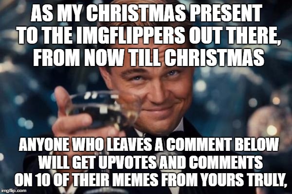 Merry Christmas everybody | AS MY CHRISTMAS PRESENT TO THE IMGFLIPPERS OUT THERE, FROM NOW TILL CHRISTMAS; ANYONE WHO LEAVES A COMMENT BELOW WILL GET UPVOTES AND COMMENTS ON 10 OF THEIR MEMES FROM YOURS TRULY, | image tagged in memes,leonardo dicaprio cheers | made w/ Imgflip meme maker