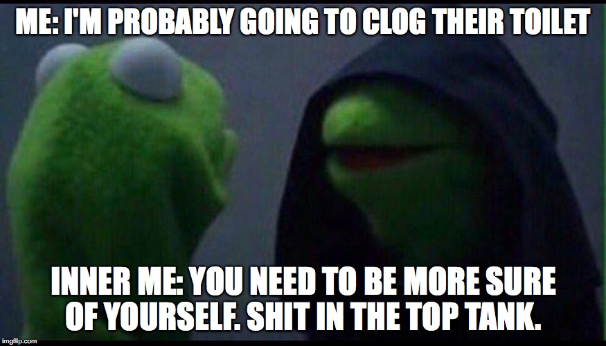 Me to me | ME: I'M PROBABLY GOING TO CLOG THEIR TOILET; INNER ME: YOU NEED TO BE MORE SURE OF YOURSELF. SHIT IN THE TOP TANK. | image tagged in me to me | made w/ Imgflip meme maker