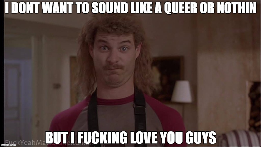 I DONT WANT TO SOUND LIKE A QUEER OR NOTHIN; BUT I FUCKING LOVE YOU GUYS | image tagged in orgazmo | made w/ Imgflip meme maker