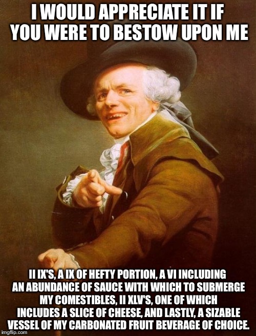 Joseph Ducreux Meme | I WOULD APPRECIATE IT IF YOU WERE TO BESTOW UPON ME; II IX'S, A IX OF HEFTY PORTION, A VI INCLUDING AN ABUNDANCE OF SAUCE WITH WHICH TO SUBMERGE MY COMESTIBLES, II XLV'S, ONE OF WHICH INCLUDES A SLICE OF CHEESE, AND LASTLY, A SIZABLE VESSEL OF MY CARBONATED FRUIT BEVERAGE OF CHOICE. | image tagged in memes,joseph ducreux | made w/ Imgflip meme maker