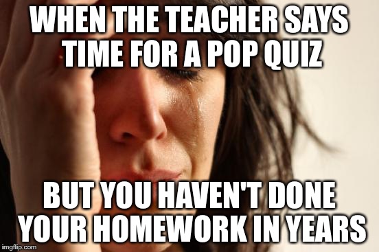 First World Problems | WHEN THE TEACHER SAYS TIME FOR A POP QUIZ; BUT YOU HAVEN'T DONE YOUR HOMEWORK IN YEARS | image tagged in memes,first world problems | made w/ Imgflip meme maker