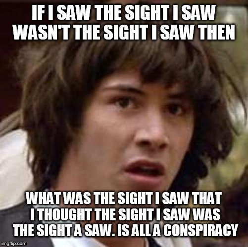 Conspiracy Keanu | IF I SAW THE SIGHT I SAW WASN'T THE SIGHT I SAW THEN; WHAT WAS THE SIGHT I SAW THAT I THOUGHT THE SIGHT I SAW WAS THE SIGHT A SAW. IS ALL A CONSPIRACY | image tagged in memes,conspiracy keanu | made w/ Imgflip meme maker