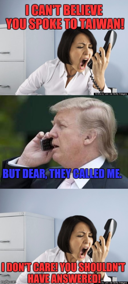 This situation is similar to picking up the phone when your ex-girlfriend calls and your wife checks the caller ID.   | I CAN'T BELIEVE YOU SPOKE TO TAIWAN! BUT DEAR, THEY CALLED ME. I DON'T CARE! YOU SHOULDN'T HAVE ANSWERED! | image tagged in donald trump,china,taiwan | made w/ Imgflip meme maker