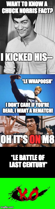 Who do YOU think should have won? | WANT TO KNOW A CHUCK NORRIS FACT? I KICKED HIS--; *LE WHAPOOSH*; I DON'T CARE IF YOU'RE DEAD, I WANT A REMATCH! ON; OH IT'S        M8; *LE BATTLE OF LAST CENTURY* | image tagged in chuck norris,bruce lee,running out of ideas | made w/ Imgflip meme maker
