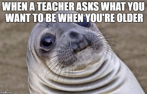 Awkward Moment Sealion | WHEN A TEACHER ASKS WHAT YOU WANT TO BE WHEN YOU'RE OLDER | image tagged in memes,awkward moment sealion | made w/ Imgflip meme maker