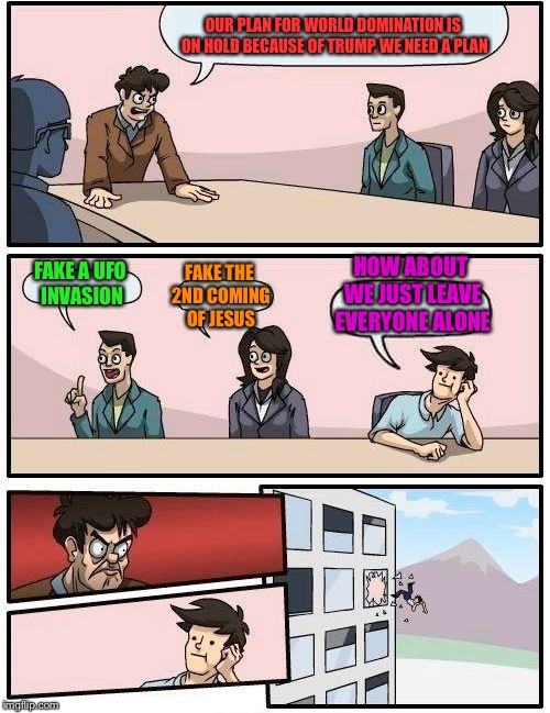 Boardroom Meeting Suggestion | OUR PLAN FOR WORLD DOMINATION IS ON HOLD BECAUSE OF TRUMP, WE NEED A PLAN; HOW ABOUT WE JUST LEAVE EVERYONE ALONE; FAKE THE 2ND COMING OF JESUS; FAKE A UFO INVASION | image tagged in memes,boardroom meeting suggestion | made w/ Imgflip meme maker