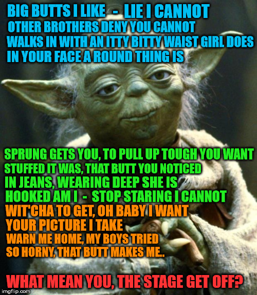 Yoda Tries Sir Mix-a-lot on Karaoke Night | -  LIE I CANNOT; BIG BUTTS I LIKE; OTHER BROTHERS DENY YOU CANNOT; WALKS IN WITH AN ITTY BITTY WAIST GIRL DOES; IN YOUR FACE A ROUND THING IS; SPRUNG GETS YOU, TO PULL UP TOUGH YOU WANT; STUFFED IT WAS, THAT BUTT YOU NOTICED; IN JEANS, WEARING DEEP SHE IS; HOOKED AM I  -  STOP STARING I CANNOT; WIT'CHA TO GET, OH BABY I WANT; YOUR PICTURE I TAKE; WARN ME HOME, MY BOYS TRIED; SO HORNY, THAT BUTT MAKES ME.. WHAT MEAN YOU, THE STAGE GET OFF? | image tagged in memes,star wars yoda,sir mix alot | made w/ Imgflip meme maker