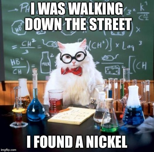Chemistry Cat | I WAS WALKING DOWN THE STREET; I FOUND A NICKEL | image tagged in memes,chemistry cat | made w/ Imgflip meme maker