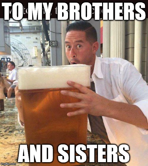 cheers | TO MY BROTHERS; AND SISTERS | image tagged in toast,cheers,beer,drink | made w/ Imgflip meme maker