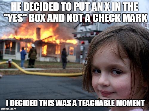 Disaster Girl | HE DECIDED TO PUT AN X IN THE "YES" BOX AND NOT A CHECK MARK; I DECIDED THIS WAS A TEACHABLE MOMENT | image tagged in memes,disaster girl | made w/ Imgflip meme maker