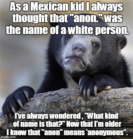 Confession Bear | As a Mexican kid I always thought that "anon." was the name of a white person. I've always wondered , "What kind of name is that?" Now that I'm older I know that "anon" means 'anonymous". | image tagged in memes,confession bear | made w/ Imgflip meme maker