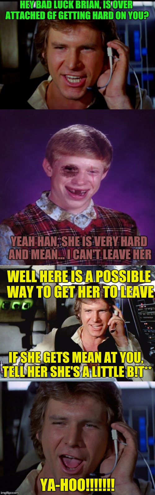 Bad pun han solo | HEY BAD LUCK BRIAN, IS OVER ATTACHED GF GETTING HARD ON YOU? YEAH HAN, SHE IS VERY HARD AND MEAN... I CAN'T LEAVE HER; WELL HERE IS A POSSIBLE WAY TO GET HER TO LEAVE; IF SHE GETS MEAN AT YOU, TELL HER SHE'S A LITTLE B!T**; YA-HOO!!!!!!! | image tagged in bad pun han solo | made w/ Imgflip meme maker