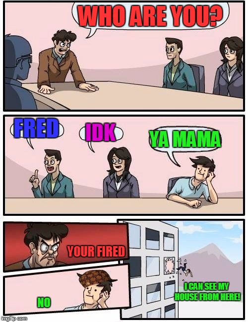 Boardroom Meeting Suggestion | WHO ARE YOU? FRED; IDK; YA MAMA; YOUR FIRED; I CAN SEE MY HOUSE FROM HERE! NO | image tagged in memes,boardroom meeting suggestion,scumbag,funny | made w/ Imgflip meme maker