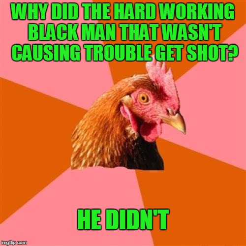 Anti Joke Chicken | WHY DID THE HARD WORKING BLACK MAN THAT WASN'T CAUSING TROUBLE GET SHOT? HE DIDN'T | image tagged in memes,anti joke chicken | made w/ Imgflip meme maker