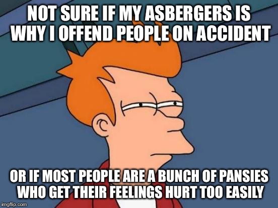 Futurama Fry | NOT SURE IF MY ASBERGERS IS WHY I OFFEND PEOPLE ON ACCIDENT; OR IF MOST PEOPLE ARE A BUNCH OF PANSIES WHO GET THEIR FEELINGS HURT TOO EASILY | image tagged in memes,futurama fry | made w/ Imgflip meme maker