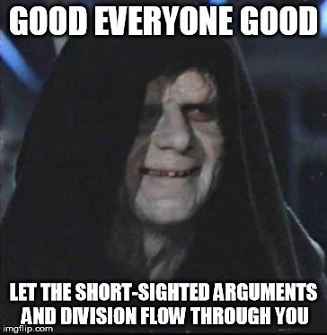 Sidious Error Meme | GOOD EVERYONE GOOD; LET THE SHORT-SIGHTED ARGUMENTS AND DIVISION FLOW THROUGH YOU | image tagged in memes,sidious error | made w/ Imgflip meme maker