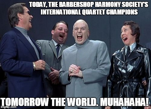 Laughing Villains | TODAY, THE BARBERSHOP HARMONY SOCIETY'S INTERNATIONAL QUARTET CHAMPIONS; TOMORROW THE WORLD. MUHAHAHA! | image tagged in memes,laughing villains | made w/ Imgflip meme maker