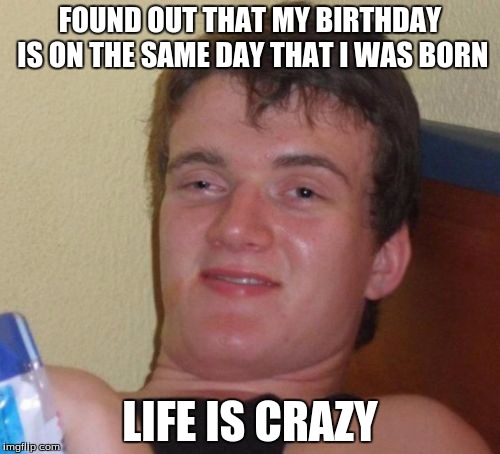 10 Guy | FOUND OUT THAT MY BIRTHDAY IS ON THE SAME DAY THAT I WAS BORN; LIFE IS CRAZY | image tagged in memes,10 guy | made w/ Imgflip meme maker