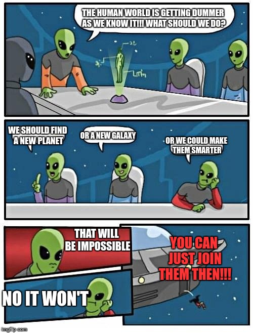 Alien Meeting Suggestion | THE HUMAN WORLD IS GETTING DUMMER AS WE KNOW IT!!! WHAT SHOULD WE DO? WE SHOULD FIND A NEW PLANET; OR A NEW GALAXY; OR WE COULD MAKE THEM SMARTER; THAT WILL BE IMPOSSIBLE; YOU CAN JUST JOIN THEM THEN!!! NO IT WON'T | image tagged in memes,alien meeting suggestion | made w/ Imgflip meme maker