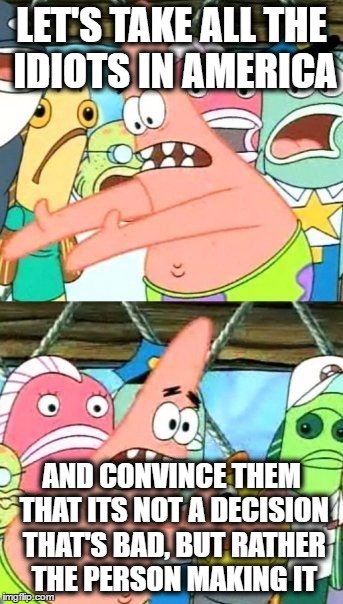 Put It Somewhere Else Patrick Meme | LET'S TAKE ALL THE IDIOTS IN AMERICA AND CONVINCE THEM THAT ITS NOT A DECISION THAT'S BAD, BUT RATHER THE PERSON MAKING IT | image tagged in memes,put it somewhere else patrick | made w/ Imgflip meme maker