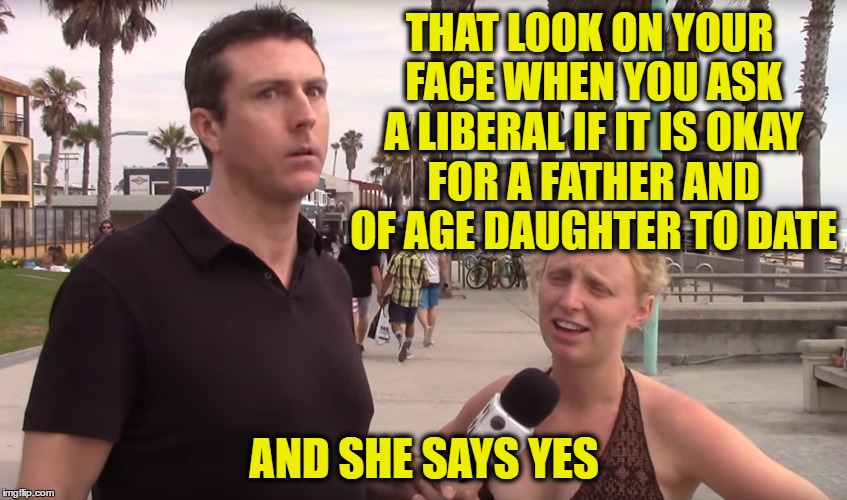 THAT LOOK ON YOUR FACE WHEN YOU ASK A LIBERAL IF IT IS OKAY FOR A FATHER AND OF AGE DAUGHTER TO DATE; AND SHE SAYS YES | image tagged in mark dice interviews | made w/ Imgflip meme maker