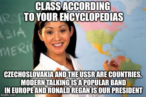 Unhelpful High School Teacher Meme | CLASS ACCORDING TO YOUR ENCYCLOPEDIAS; CZECHOSLOVAKIA AND THE USSR ARE COUNTRIES, MODERN TALKING IS A POPULAR BAND IN EUROPE AND RONALD REGAN IS OUR PRESIDENT | image tagged in memes,unhelpful high school teacher,funny memes,funny,school | made w/ Imgflip meme maker