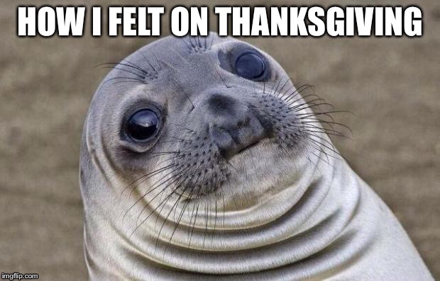 Awkward Moment Sealion | HOW I FELT ON THANKSGIVING | image tagged in memes,awkward moment sealion | made w/ Imgflip meme maker