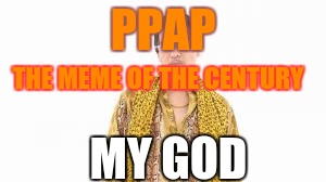 PPAP; THE MEME OF THE CENTURY; MY GOD | image tagged in ppap,my god | made w/ Imgflip meme maker