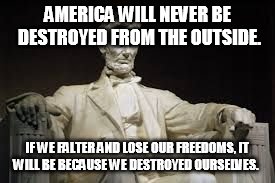 Abraham Lincoln | AMERICA WILL NEVER BE DESTROYED FROM THE OUTSIDE. IF WE FALTER AND LOSE OUR FREEDOMS, IT WILL BE BECAUSE WE DESTROYED OURSELVES. | image tagged in abraham lincoln | made w/ Imgflip meme maker
